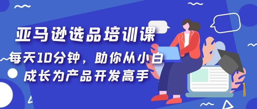 亚马逊选品培训课，每天10分钟，助你从小白成长为产品开发高手副业联盟-网创项目资源站-副业项目-创业项目-搞钱项目副业联盟