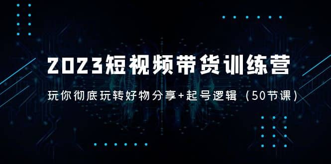 2023短视频带货训练营：带你彻底玩转好物分享+起号逻辑（50节课）副业联盟-网创项目资源站-副业项目-创业项目-搞钱项目副业联盟