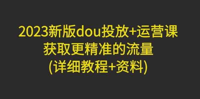 2023新版dou投放+运营课：获取更精准的流量(详细教程+资料)无水印副业联盟-网创项目资源站-副业项目-创业项目-搞钱项目副业联盟