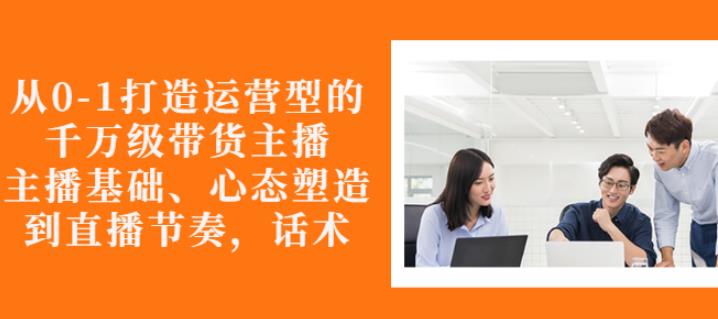 从0-1打造运营型的带货主播：主播基础、心态塑造，能力培养到直播节奏，话术进行全面讲解副业联盟-网创项目资源站-副业项目-创业项目-搞钱项目副业联盟