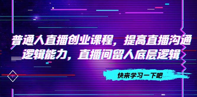 普通人直播创业课程，提高直播沟通逻辑能力，直播间留人底层逻辑（10节）副业联盟-网创项目资源站-副业项目-创业项目-搞钱项目副业联盟