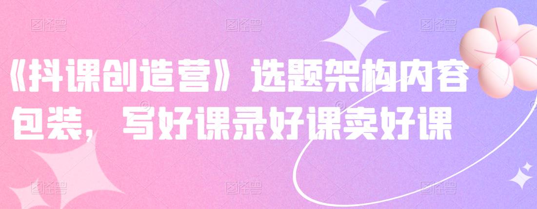 《抖课创造营》选题架构内容包装，写好课录好课卖好课副业联盟-网创项目资源站-副业项目-创业项目-搞钱项目副业联盟