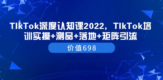 TIkTok深度认知课2022，TIkTok培训实操+测品+落地+矩阵引流（价值698）副业联盟-网创项目资源站-副业项目-创业项目-搞钱项目副业联盟
