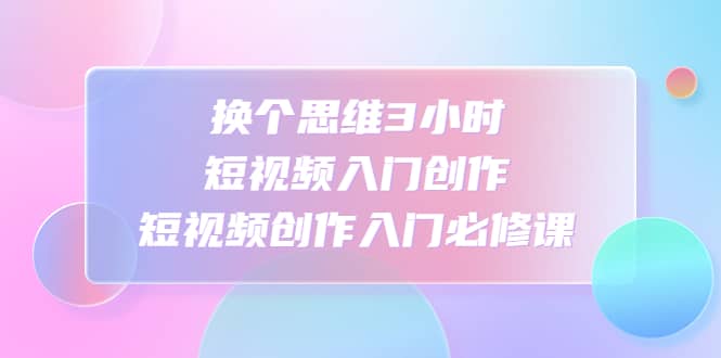 换个思维3小时短视频入门创作，短视频创作入门必修课副业联盟-网创项目资源站-副业项目-创业项目-搞钱项目副业联盟
