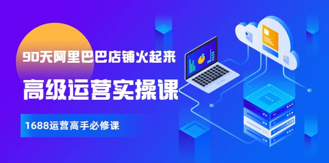 【90天阿里巴巴店铺火起来】高级运营实操课，1688运营高手必修课副业联盟-网创项目资源站-副业项目-创业项目-搞钱项目副业联盟