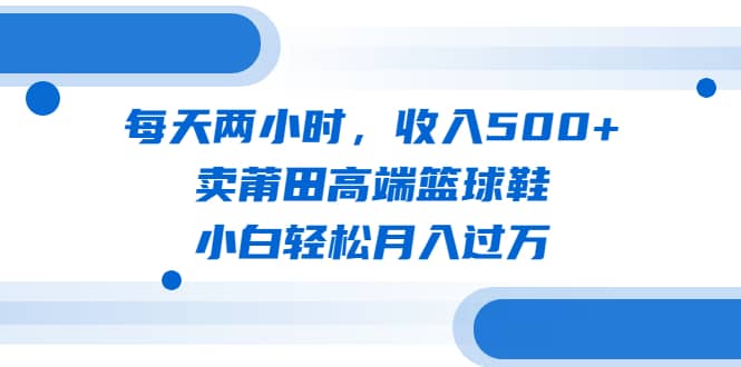 每天两小时，收入500+，卖莆田高端篮球鞋，小白轻松月入过万（教程+素材）副业联盟-网创项目资源站-副业项目-创业项目-搞钱项目副业联盟