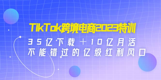TikTok跨境电商2023特训：35亿下载＋10亿月活，不能错过的亿级红利风口副业联盟-网创项目资源站-副业项目-创业项目-搞钱项目副业联盟