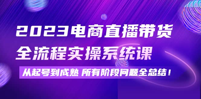 2023电商直播带货全流程实操系统课：从起号到成熟所有阶段问题全总结副业联盟-网创项目资源站-副业项目-创业项目-搞钱项目副业联盟
