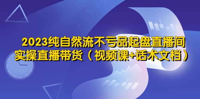 2023纯自然流不亏品起盘直播间，实操直播带货（视频课+话术文档）副业联盟-网创项目资源站-副业项目-创业项目-搞钱项目副业联盟