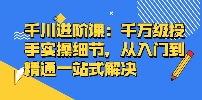 千川进阶课：千川投放细节实操，从入门到精通一站式解决副业联盟-网创项目资源站-副业项目-创业项目-搞钱项目副业联盟