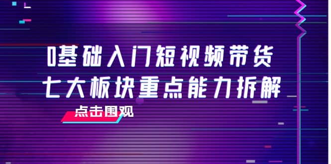 0基础入门短视频带货，七大板块重点能力拆解，7节精品课4小时干货副业联盟-网创项目资源站-副业项目-创业项目-搞钱项目副业联盟