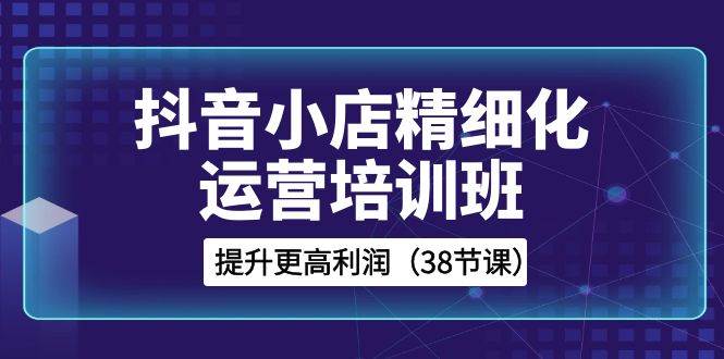 抖音小店-精细化运营培训班，提升更高利润（38节课）副业联盟-网创项目资源站-副业项目-创业项目-搞钱项目副业联盟