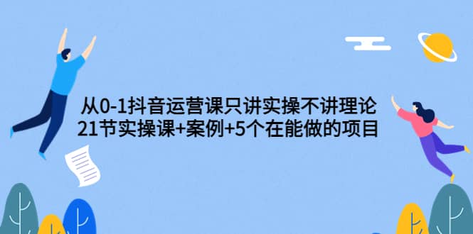 从0-1抖音运营课只讲实操不讲理论：21节实操课+案例+5个在能做的项目副业联盟-网创项目资源站-副业项目-创业项目-搞钱项目副业联盟