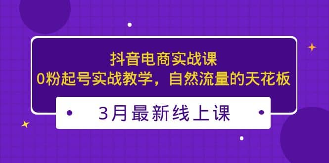 3月最新抖音电商实战课：0粉起号实战教学，自然流量的天花板副业联盟-网创项目资源站-副业项目-创业项目-搞钱项目副业联盟