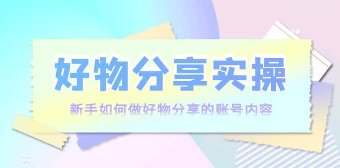 好物分享实操：新手如何做好物分享的账号内容，实操教学副业联盟-网创项目资源站-副业项目-创业项目-搞钱项目副业联盟