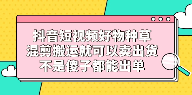 抖音短视频好物种草，混剪搬运就可以卖出货，不是傻子都能出单副业联盟-网创项目资源站-副业项目-创业项目-搞钱项目副业联盟