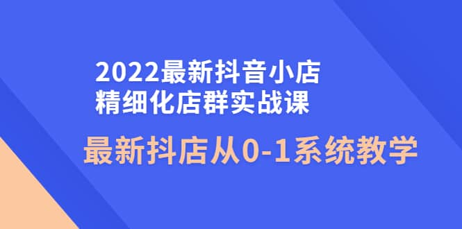 2022最新抖音小店精细化店群实战课，最新抖店从0-1系统教学副业联盟-网创项目资源站-副业项目-创业项目-搞钱项目副业联盟