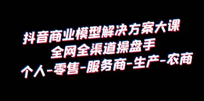 抖音商业 模型解决方案大课 全网全渠道操盘手 个人-零售-服务商-生产-农商副业联盟-网创项目资源站-副业项目-创业项目-搞钱项目副业联盟