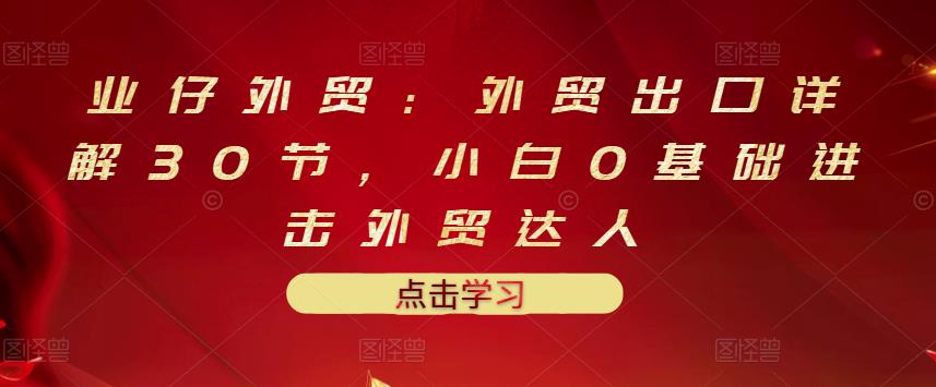 业仔外贸：外贸出口详解30节，小白0基础进击外贸达人 价值666元副业联盟-网创项目资源站-副业项目-创业项目-搞钱项目副业联盟