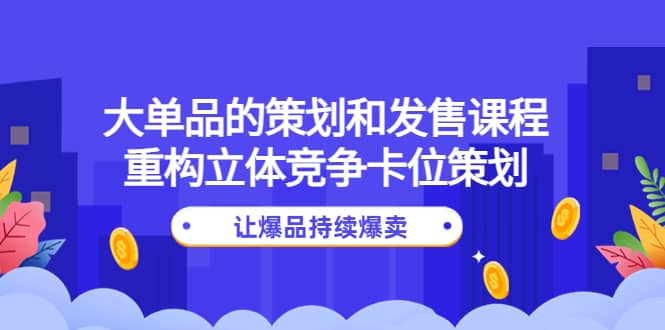 大单品的策划和发售课程：重构立体竞争卡位策划，让爆品持续爆卖副业联盟-网创项目资源站-副业项目-创业项目-搞钱项目副业联盟