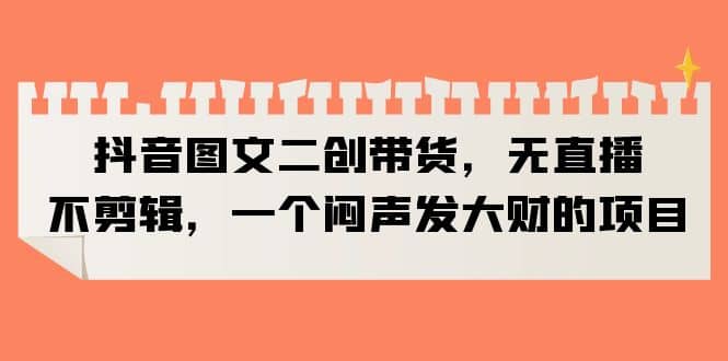抖音图文二创带货，无直播，不剪辑，一个闷声发大财的项目副业联盟-网创项目资源站-副业项目-创业项目-搞钱项目副业联盟