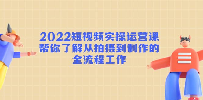 2022短视频实操运营课：帮你了解从拍摄到制作的全流程工作副业联盟-网创项目资源站-副业项目-创业项目-搞钱项目副业联盟