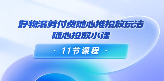 好物混剪付费随心推投放玩法，随心投放小课（11节课程）副业联盟-网创项目资源站-副业项目-创业项目-搞钱项目副业联盟