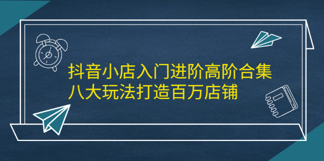 抖音小店入门进阶高阶合集，八大玩法打造百万店铺副业联盟-网创项目资源站-副业项目-创业项目-搞钱项目副业联盟