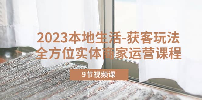 2023本地生活-获客玩法，全方位实体商家运营课程（9节视频课）副业联盟-网创项目资源站-副业项目-创业项目-搞钱项目副业联盟