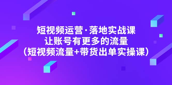 短视频运营·落地实战课 让账号有更多的流量（短视频流量+带货出单实操）副业联盟-网创项目资源站-副业项目-创业项目-搞钱项目副业联盟
