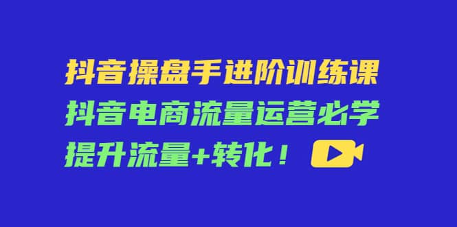 抖音操盘手进阶训练课：抖音电商流量运营必学，提升流量+转化副业联盟-网创项目资源站-副业项目-创业项目-搞钱项目副业联盟