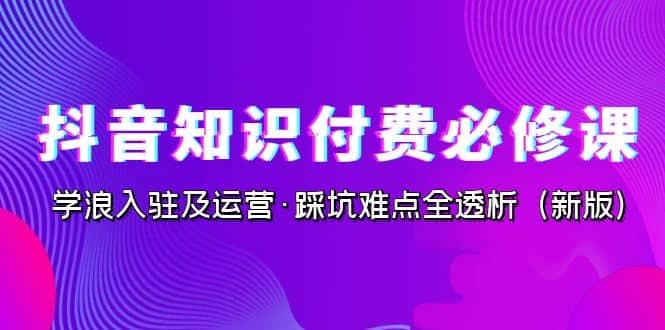 抖音·知识付费·必修课，学浪入驻及运营·踩坑难点全透析（2023新版）副业联盟-网创项目资源站-副业项目-创业项目-搞钱项目副业联盟