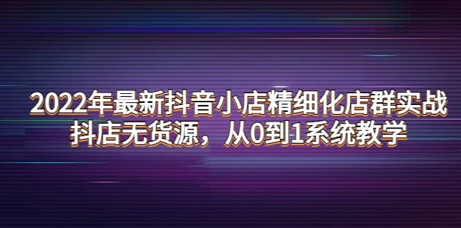 2022年最新抖音小店精细化店群实战，抖店无货源，从0到1系统教学副业联盟-网创项目资源站-副业项目-创业项目-搞钱项目副业联盟