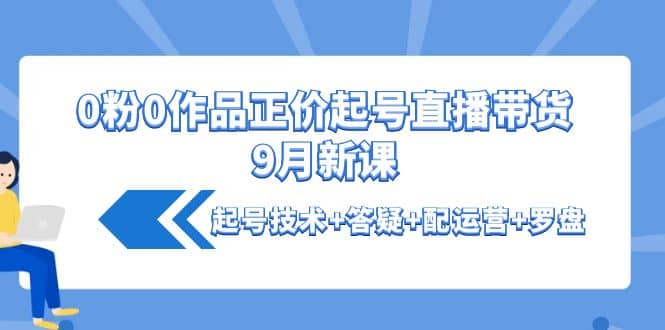 0粉0作品正价起号直播带货9月新课：起号技术+答疑+配运营+罗盘副业联盟-网创项目资源站-副业项目-创业项目-搞钱项目副业联盟