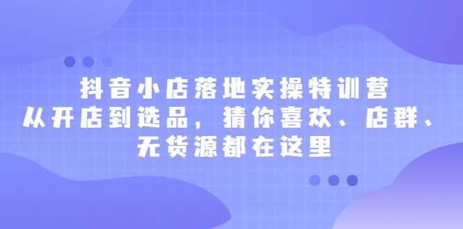 抖音小店落地实操特训营，从开店到选品，猜你喜欢、店群、无货源都在这里副业联盟-网创项目资源站-副业项目-创业项目-搞钱项目副业联盟
