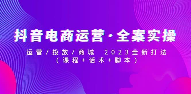 抖音电商运营·全案实操：运营/投放/商城 2023全新打法副业联盟-网创项目资源站-副业项目-创业项目-搞钱项目副业联盟