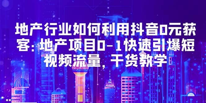 地产行业如何利用抖音0元获客：地产项目0-1快速引爆短视频流量，干货教学副业联盟-网创项目资源站-副业项目-创业项目-搞钱项目副业联盟