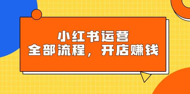 小红书运营全部流程，掌握小红书玩法规则，开店赚钱副业联盟-网创项目资源站-副业项目-创业项目-搞钱项目副业联盟