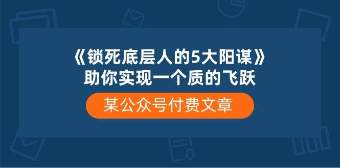 某付费文章《锁死底层人的5大阳谋》助你实现一个质的飞跃副业联盟-网创项目资源站-副业项目-创业项目-搞钱项目副业联盟
