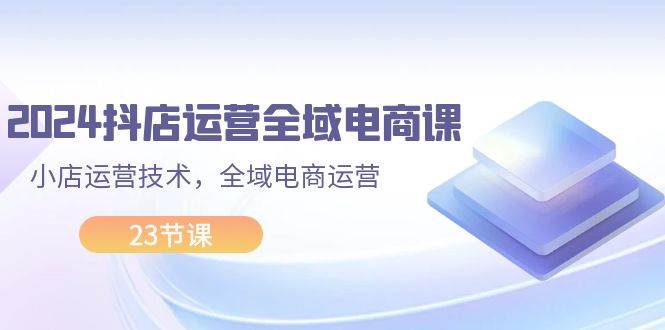 2024抖店运营-全域电商课，小店运营技术，全域电商运营（23节课）副业联盟-网创项目资源站-副业项目-创业项目-搞钱项目副业联盟