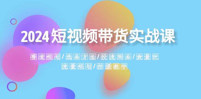 2024短视频带货实战课：赛道规划·选品方法·投流测品·放量玩法·流量规划副业联盟-网创项目资源站-副业项目-创业项目-搞钱项目副业联盟