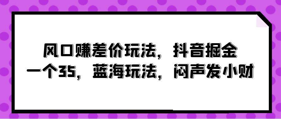 风口赚差价玩法，抖音掘金，一个35，蓝海玩法，闷声发小财副业联盟-网创项目资源站-副业项目-创业项目-搞钱项目副业联盟