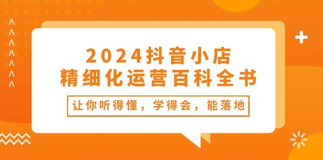 2024抖音小店-精细化运营百科全书：让你听得懂，学得会，能落地（34节课）副业联盟-网创项目资源站-副业项目-创业项目-搞钱项目副业联盟