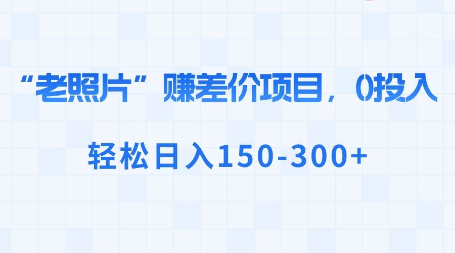 “老照片”赚差价，0投入，轻松日入150-300+副业联盟-网创项目资源站-副业项目-创业项目-搞钱项目副业联盟