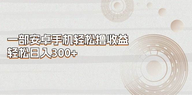一部安卓手机轻松撸收益，轻松日入300+副业联盟-网创项目资源站-副业项目-创业项目-搞钱项目副业联盟