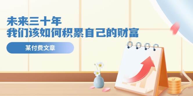 某公众号付费文《未来三十年，我们该如何积累自己的财富》副业联盟-网创项目资源站-副业项目-创业项目-搞钱项目副业联盟