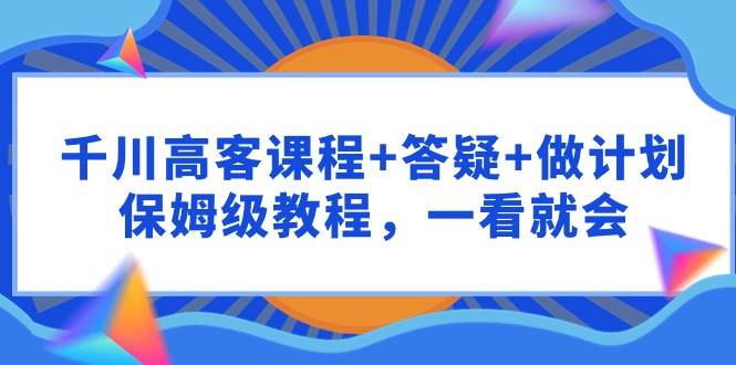 千川 高客课程+答疑+做计划，保姆级教程，一看就会副业联盟-网创项目资源站-副业项目-创业项目-搞钱项目副业联盟