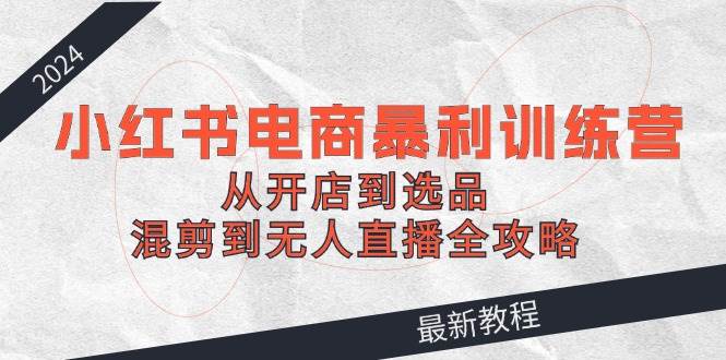 2024小红书电商暴利训练营：从开店到选品，混剪到无人直播全攻略副业联盟-网创项目资源站-副业项目-创业项目-搞钱项目副业联盟